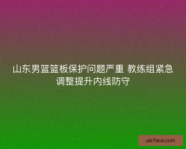 山东男篮篮板保护问题严重 教练组紧急调整提升内线防守