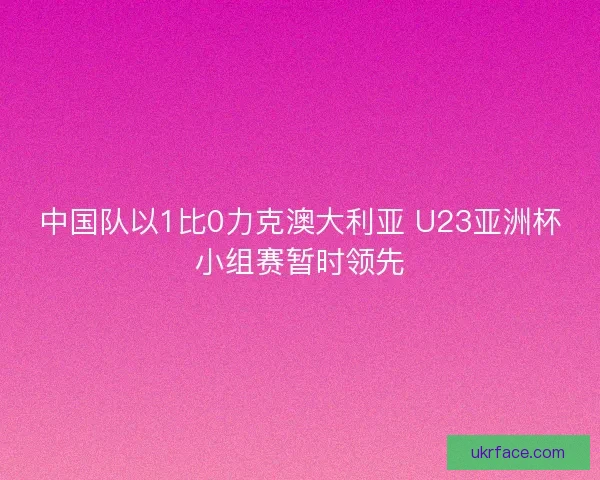 中国队以1比0力克澳大利亚 U23亚洲杯小组赛暂时领先