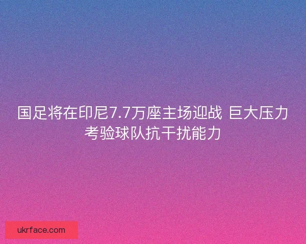 国足将在印尼7.7万座主场迎战 巨大压力考验球队抗干扰能力
