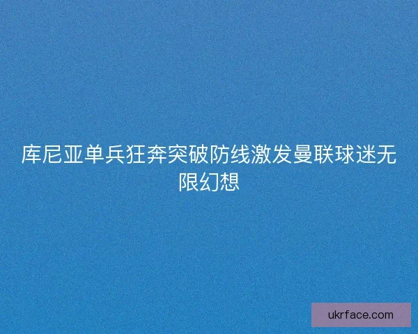 库尼亚单兵狂奔突破防线激发曼联球迷无限幻想 库尼亚单兵狂奔突破防线激发曼联球迷无限幻想
