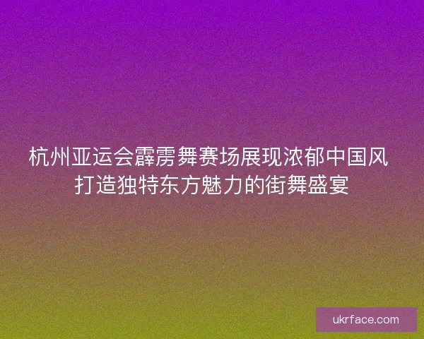 杭州亚运会霹雳舞赛场展现浓郁中国风 打造独特东方魅力的街舞盛宴 杭州亚运会霹雳舞赛场展现浓郁中国风 打造独特东方魅力的街舞盛宴