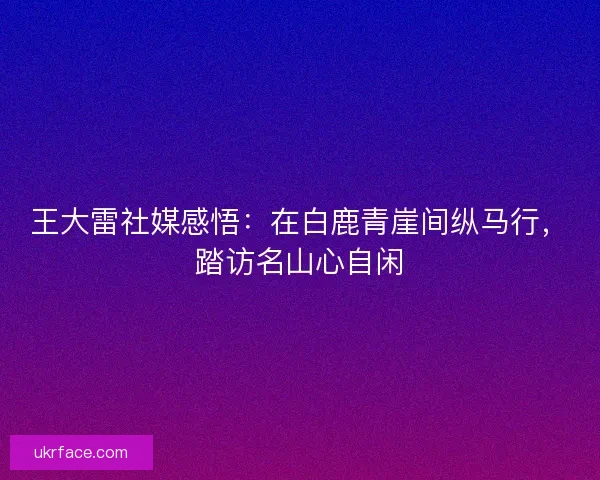王大雷社媒感悟：在白鹿青崖间纵马行，踏访名山心自闲