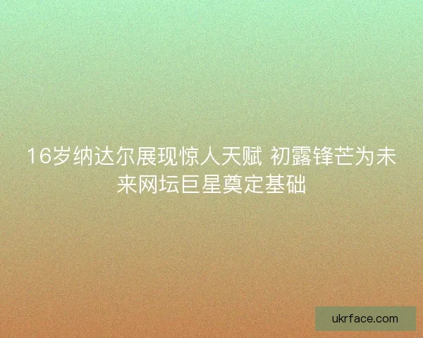16岁纳达尔展现惊人天赋 初露锋芒为未来网坛巨星奠定基础