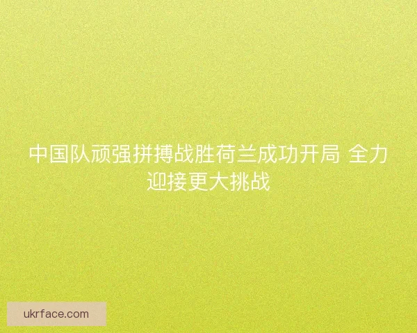 中国队顽强拼搏战胜荷兰成功开局 全力迎接更大挑战
