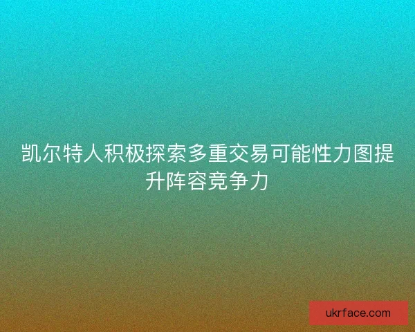 凯尔特人积极探索多重交易可能性力图提升阵容竞争力 凯尔特人积极探索多重交易可能性力图提升阵容竞争力