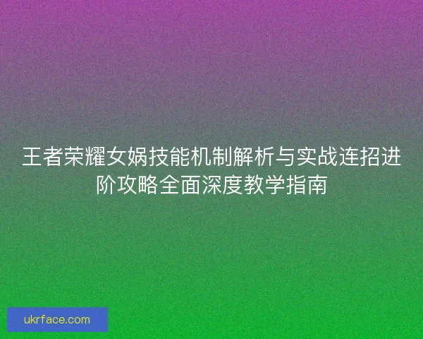 王者荣耀女娲技能机制解析与实战连招进阶攻略全面深度教学指南 王者荣耀女娲技能机制解析与实战连招进阶攻略全面深度教学指南