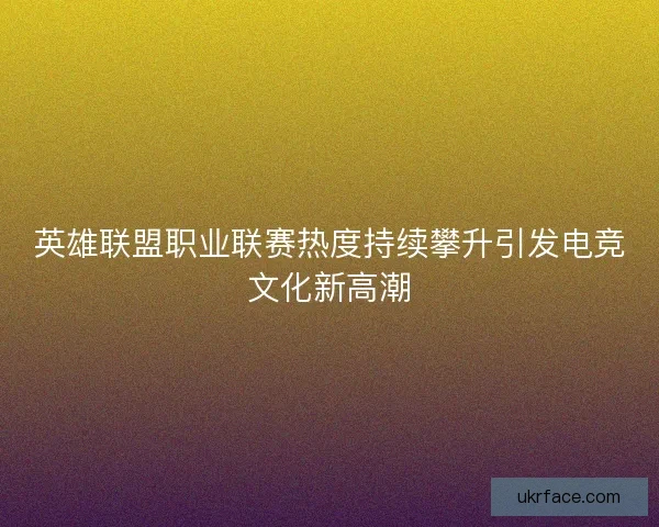 英雄联盟职业联赛热度持续攀升引发电竞文化新高潮