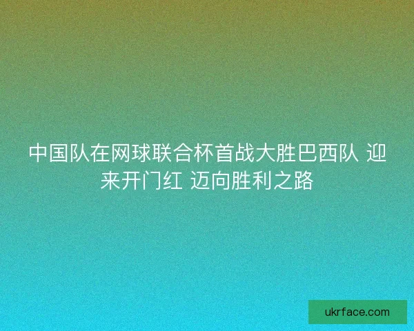 中国队在网球联合杯首战大胜巴西队 迎来开门红 迈向胜利之路