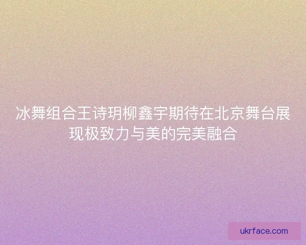 冰舞组合王诗玥柳鑫宇期待在北京舞台展现极致力与美的完美融合