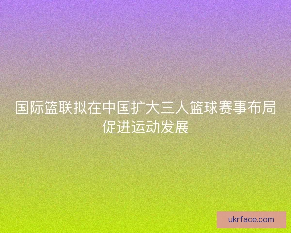 国际篮联拟在中国扩大三人篮球赛事布局促进运动发展