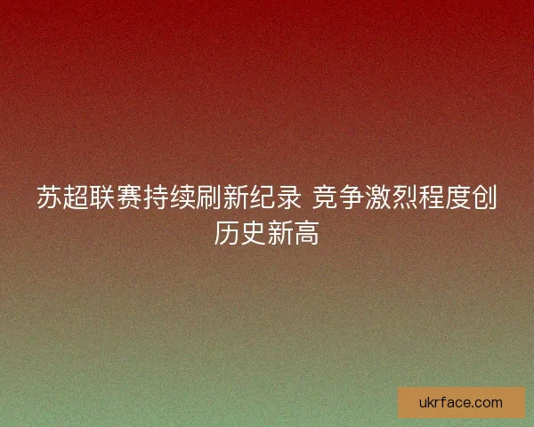 苏超联赛持续刷新纪录 竞争激烈程度创历史新高