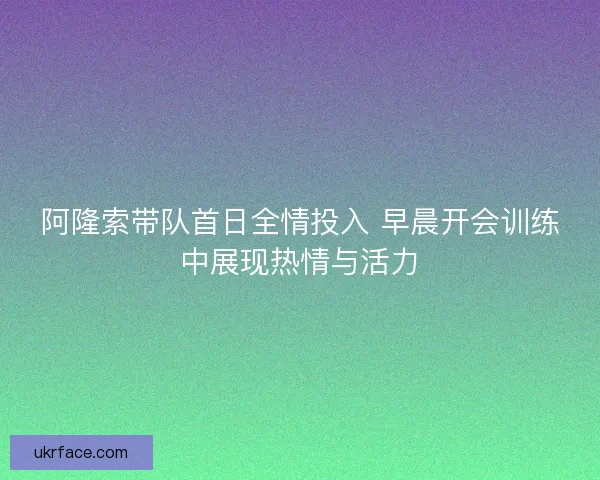 阿隆索带队首日全情投入 早晨开会训练中展现热情与活力