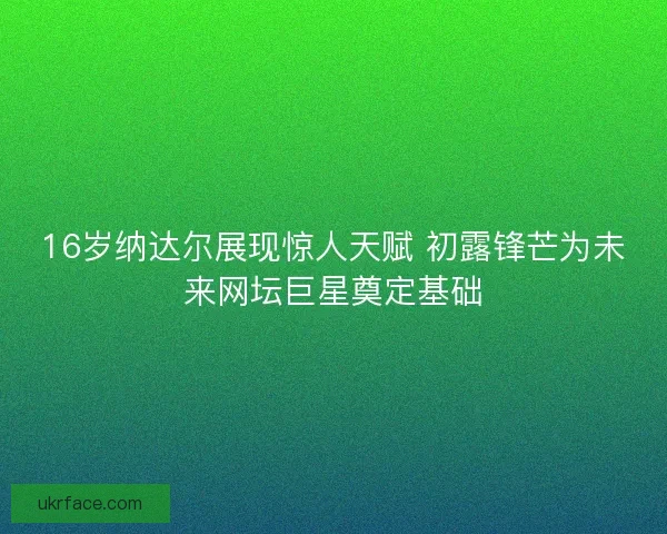 16岁纳达尔展现惊人天赋 初露锋芒为未来网坛巨星奠定基础