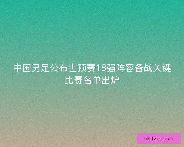 中国男足公布世预赛18强阵容备战关键比赛名单出炉