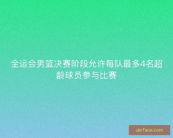 全运会男篮决赛阶段允许每队最多4名超龄球员参与比赛