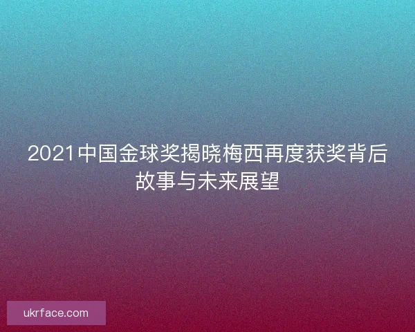 2021中国金球奖揭晓梅西再度获奖背后故事与未来展望
